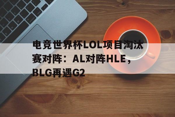 包含电竞世界杯LOL项目淘汰赛对阵：AL对阵HLE，BLG再遇G2的词条